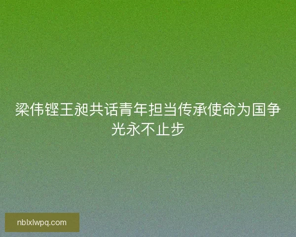 梁伟铿王昶共话青年担当传承使命为国争光永不止步