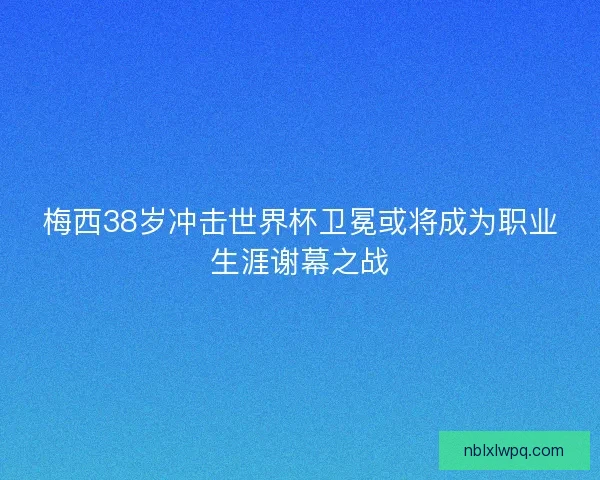 梅西38岁冲击世界杯卫冕或将成为职业生涯谢幕之战