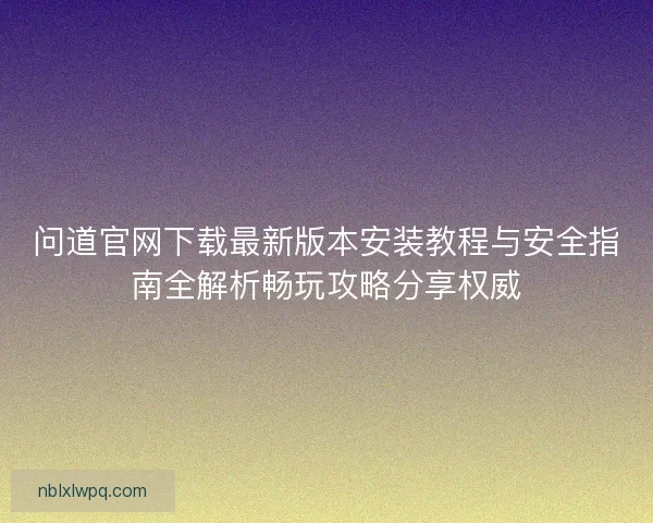 问道官网下载最新版本安装教程与安全指南全解析畅玩攻略分享权威