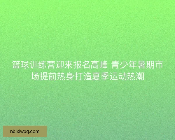 篮球训练营迎来报名高峰 青少年暑期市场提前热身打造夏季运动热潮