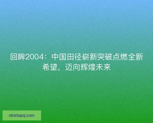 回眸2004：中国田径崭新突破点燃全新希望，迈向辉煌未来