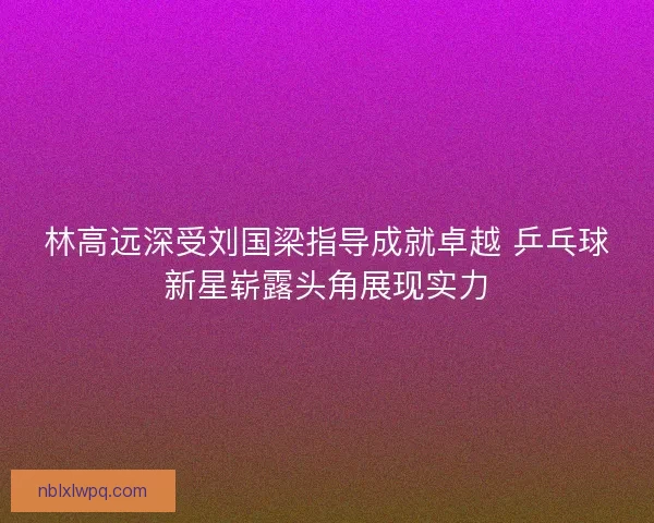 林高远深受刘国梁指导成就卓越 乒乓球新星崭露头角展现实力